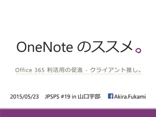 OneNote のススメ
Office 365 利活用の促進 - クライアント推し。
2015/05/23 JPSPS #19 in 山口宇部 -- Akira.Fukami
 
