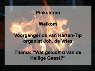 Pinksteren
Welkom
Voorganger ds van Harten-Tip
organist Joh. de Vries
Thema: “Wat gelooft ú van de
Heilige Geest?”
 
