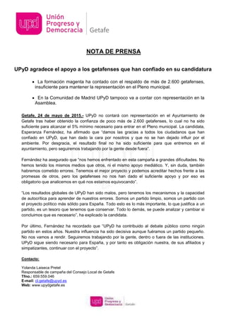 UPyD agradece el apoyo a los getafenses que han confiado en su candidatura
La formación magenta ha contado con el respaldo de más de 2.600 getafenses,
insuficiente para mantener la representación en el Pleno municipal.
En la Comunidad de Madrid UPyD tampoco va a contar con representación en la
Asamblea.
Getafe, 24 de mayo de 2015.- UPyD no contará con representación en el Ayuntamiento de
Getafe tras haber obtenido la confianza de poco más de 2.600 getafenses, lo cual no ha sido
suficiente para alcanzar el 5% mínimo necesario para entrar en el Pleno municipal. La candidata,
Esperanza Fernández, ha afirmado que “damos las gracias a todos los ciudadanos que han
confiado en UPyD, que han dado la cara por nosotros y que no se han dejado influir por el
ambiente. Por desgracia, el resultado final no ha sido suficiente para que entremos en el
ayuntamiento, pero seguiremos trabajando por la gente desde fuera”.
Fernández ha asegurado que “nos hemos enfrentado en esta campaña a grandes dificultades. No
hemos tenido los mismos medios que otros, ni el mismo apoyo mediático. Y, sin duda, también
habremos cometido errores. Tenemos el mejor proyecto y podemos acreditar hechos frente a las
promesas de otros, pero los getafenses no nos han dado el suficiente apoyo y por eso es
obligatorio que analicemos en qué nos estamos equivocando”.
“Los resultados globales de UPyD han sido malos, pero tenemos los mecanismos y la capacidad
de autocrítica para aprender de nuestros errores. Somos un partido limpio, somos un partido con
el proyecto político más sólido para España. Todo esto es lo más importante, lo que justifica a un
partido, es un tesoro que tenemos que conservar. Todo lo demás, se puede analizar y cambiar si
concluimos que es necesario”, ha explicado la candidata.
Por último, Fernández ha recordado que “UPyD ha contribuido al debate público como ningún
partido en estos años. Nuestra influencia ha sido decisiva aunque fuéramos un partido pequeño.
No nos vamos a rendir. Seguiremos trabajando por la gente, dentro o fuera de las instituciones.
UPyD sigue siendo necesario para España, y por tanto es obligación nuestra, de sus afiliados y
simpatizantes, continuar con el proyecto”.
Contacto:
Yolanda Laiseca Pretel
Responsable de campaña del Consejo Local de Getafe
Tfno.: 659.559.046
E-mail: cl.getafe@upyd.es
Web: www.upydgetafe.es
NOTA DE PRENSA
 