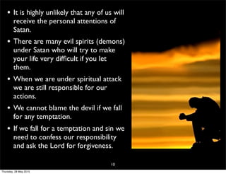 • It is highly unlikely that any of us will
receive the personal attentions of
Satan.
• There are many evil spirits (demons)
under Satan who will try to make
your life very difﬁcult if you let
them.
• When we are under spiritual attack
we are still responsible for our
actions.
• We cannot blame the devil if we fall
for any temptation.
• If we fall for a temptation and sin we
need to confess our responsibility
and ask the Lord for forgiveness.
10
Thursday, 28 May 2015
 