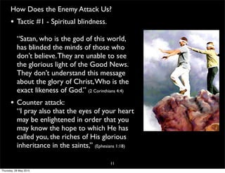 How Does the Enemy Attack Us?
• Tactic #1 - Spiritual blindness.
“Satan, who is the god of this world,
has blinded the minds of those who
don’t believe.They are unable to see
the glorious light of the Good News.
They don’t understand this message
about the glory of Christ,Who is the
exact likeness of God.” (2 Corinthians 4:4)
• Counter attack:
“I pray also that the eyes of your heart
may be enlightened in order that you
may know the hope to which He has
called you, the riches of His glorious
inheritance in the saints,” (Ephesians 1:18)
11
Thursday, 28 May 2015
 