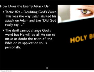 How Does the Enemy Attack Us?
• Tactic #2a - Doubting God’s Word.
This was the way Satan started his
attack on Adam and Eve "Did God
really say . . .”
• The devil cannot change God's
word but He will do all He can to
make us doubt the truth of the
Bible or its application to us
personally.
12
Thursday, 28 May 2015
 