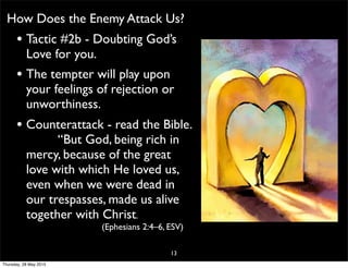 How Does the Enemy Attack Us?
• Tactic #2b - Doubting God’s
Love for you.
• The tempter will play upon
your feelings of rejection or
unworthiness.
• Counterattack - read the Bible.
“But God, being rich in
mercy, because of the great
love with which He loved us,
even when we were dead in
our trespasses, made us alive
together with Christ.
(Ephesians 2:4–6, ESV)
13
Thursday, 28 May 2015
 