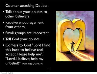Counter attacking Doubts
• Talk about your doubts to
other believers.
• Receive encouragement
from others.
• Small groups are important.
• Tell God your doubts.
• Confess to God "Lord I ﬁnd
this hard to believe and
accept. Please help me".
“Lord, I believe; help my
unbelief!” (Mark 9:22–24, NKJV)
14
Thursday, 28 May 2015
 