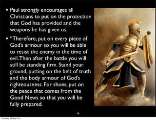 • Paul strongly encourages all
Christians to put on the protection
that God has provided and the
weapons he has given us.
• “Therefore, put on every piece of
God’s armour so you will be able
to resist the enemy in the time of
evil.Then after the battle you will
still be standing ﬁrm. Stand your
ground, putting on the belt of truth
and the body armour of God’s
righteousness. For shoes, put on
the peace that comes from the
Good News so that you will be
fully prepared.
16
Thursday, 28 May 2015
 