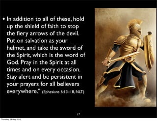 • In addition to all of these, hold
up the shield of faith to stop
the ﬁery arrows of the devil.
Put on salvation as your
helmet, and take the sword of
the Spirit, which is the word of
God. Pray in the Spirit at all
times and on every occasion.
Stay alert and be persistent in
your prayers for all believers
everywhere.” (Ephesians 6:13–18, NLT)
17
Thursday, 28 May 2015
 