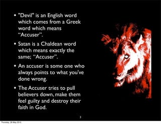 • "Devil" is an English word
which comes from a Greek
word which means
“Accuser”.
• Satan is a Chaldean word
which means exactly the
same; “Accuser”.
• An accuser is some one who
always points to what you've
done wrong.
• The Accuser tries to pull
believers down, make them
feel guilty and destroy their
faith in God.
3
Thursday, 28 May 2015
 
