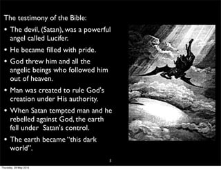 The testimony of the Bible:
• The devil, (Satan), was a powerful
angel called Lucifer.
• He became ﬁlled with pride.
• God threw him and all the
angelic beings who followed him
out of heaven.
• Man was created to rule God's
creation under His authority.
• When Satan tempted man and he
rebelled against God, the earth
fell under Satan's control.
• The earth became “this dark
world”.
5
Thursday, 28 May 2015
 