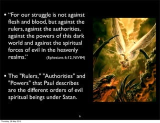• “For our struggle is not against
ﬂesh and blood, but against the
rulers, against the authorities,
against the powers of this dark
world and against the spiritual
forces of evil in the heavenly
realms.” (Ephesians 6:12, NIV84)
• The "Rulers," "Authorities" and
"Powers" that Paul describes
are the different orders of evil
spiritual beings under Satan.
6
Thursday, 28 May 2015
 