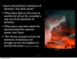 • Jesus entered Satan's dominion of
darkness,“this dark world.“
• When Jesus died on the cross as
sacriﬁce for all sin He provided a
way out of the dominion of
darkness.
• When Jesus rose from death He
demonstrated His supreme
power over Satan.
• “For He has rescued us from the
dominion of darkness and
brought us into the kingdom of
the Son He loves,”(Colossians 1:13, NIV84)
7
Thursday, 28 May 2015
 