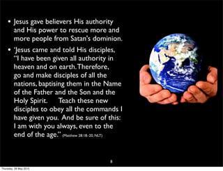 • Jesus gave believers His authority
and His power to rescue more and
more people from Satan's dominion.
• ‘Jesus came and told His disciples,
“I have been given all authority in
heaven and on earth.Therefore,
go and make disciples of all the
nations, baptising them in the Name
of the Father and the Son and the
Holy Spirit. Teach these new
disciples to obey all the commands I
have given you. And be sure of this:
I am with you always, even to the
end of the age.” (Matthew 28:18–20, NLT)
8
Thursday, 28 May 2015
 