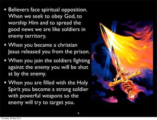 • Believers face spiritual opposition.
When we seek to obey God, to
worship Him and to spread the
good news we are like soldiers in
enemy territory.
• When you became a christian
Jesus released you from the prison.
• When you join the soldiers ﬁghting
against the enemy you will be shot
at by the enemy.
• When you are ﬁlled with the Holy
Spirit you become a strong soldier
with powerful weapons so the
enemy will try to target you.
9
Thursday, 28 May 2015
 
