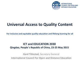 Universal Access to Quality Content
For inclusive and equitable quality education and lifelong learning for all
Gard Titlestad, Secretary General
International Council For Open and Distance Education
ICT and EDUCATION 2030
Qingdao, People´s Republic of China, 23-25 May 2015
 