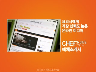 매체소개서
요리사에게
가장 신뢰도 높은
온라인 미디어
2015.05.19 셰프뉴스 광고사업팀
 