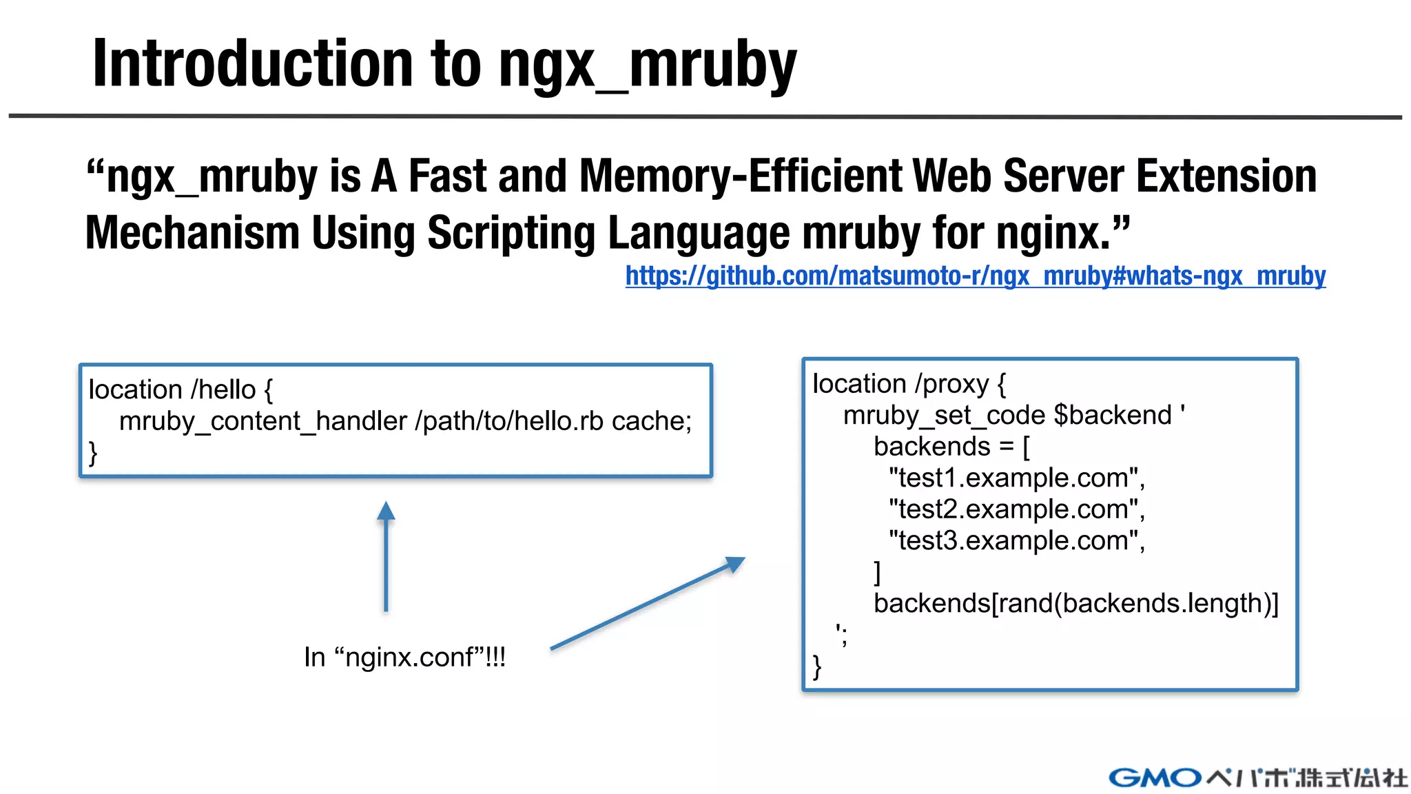 Introduction to ngx_mruby
“ngx_mruby is A Fast and Memory-Efficient Web Server Extension
Mechanism Using Scripting Language mruby for nginx.”
https://github.com/matsumoto-r/ngx_mruby#whats-ngx_mruby
location /proxy {
mruby_set_code $backend '
backends = [
"test1.example.com",
"test2.example.com",
"test3.example.com",
]
backends[rand(backends.length)]
';
}
location /hello {
mruby_content_handler /path/to/hello.rb cache;
}
In “nginx.conf”!!!
 