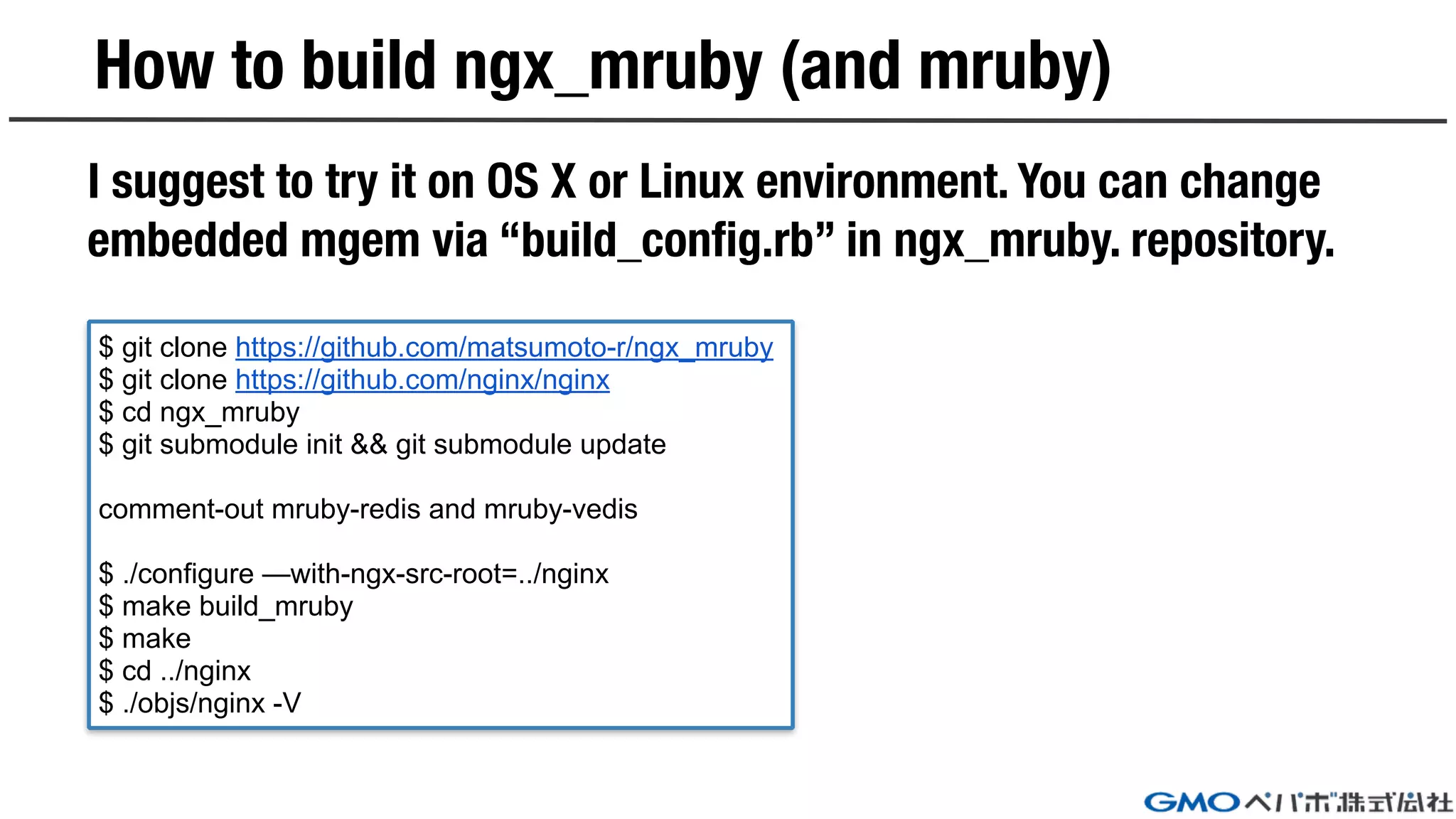 How to build ngx_mruby (and mruby)
I suggest to try it on OS X or Linux environment. You can change
embedded mgem via “build_config.rb” in ngx_mruby. repository.
$ git clone https://github.com/matsumoto-r/ngx_mruby
$ git clone https://github.com/nginx/nginx
$ cd ngx_mruby
$ git submodule init && git submodule update
comment-out mruby-redis and mruby-vedis
$ ./configure —with-ngx-src-root=../nginx
$ make build_mruby
$ make
$ cd ../nginx
$ ./objs/nginx -V
 