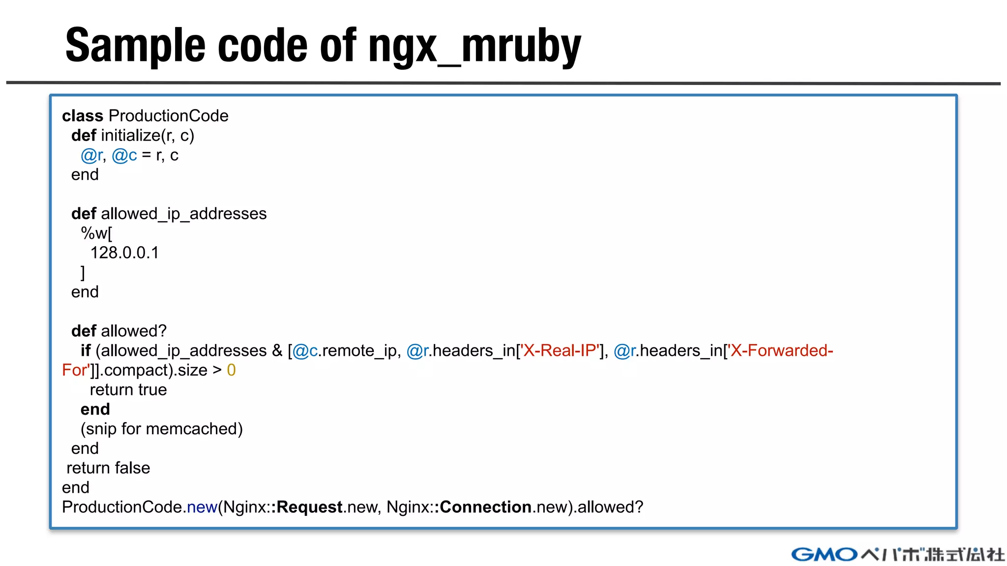 Sample code of ngx_mruby
class ProductionCode
def initialize(r, c)
@r, @c = r, c
end
def allowed_ip_addresses
%w[
128.0.0.1
]
end
def allowed?
if (allowed_ip_addresses & [@c.remote_ip, @r.headers_in['X-Real-IP'], @r.headers_in['X-Forwarded-
For']].compact).size > 0
return true
end
(snip for memcached)
end
return false
end
ProductionCode.new(Nginx::Request.new, Nginx::Connection.new).allowed?
 