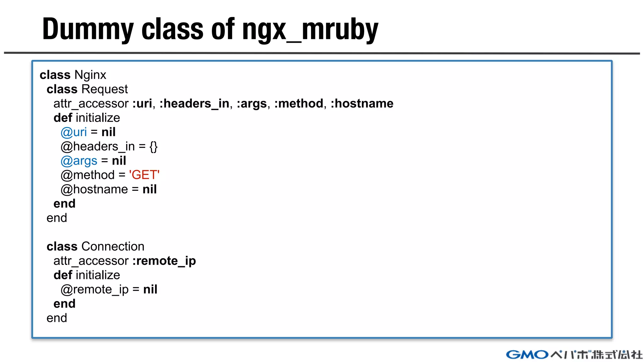 Dummy class of ngx_mruby
class Nginx
class Request
attr_accessor :uri, :headers_in, :args, :method, :hostname
def initialize
@uri = nil
@headers_in = {}
@args = nil
@method = 'GET'
@hostname = nil
end
end
class Connection
attr_accessor :remote_ip
def initialize
@remote_ip = nil
end
end
 