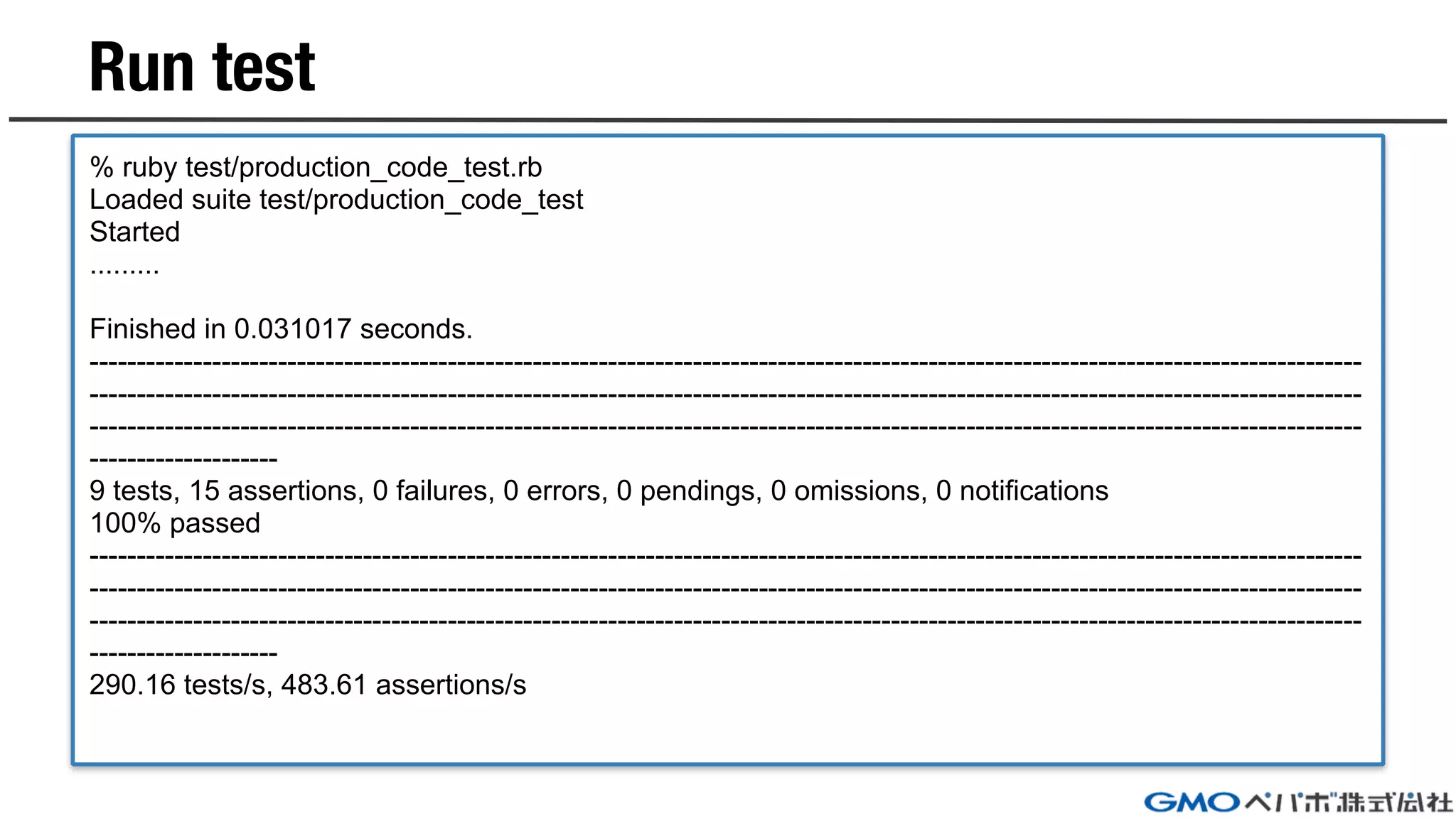 Run test
% ruby test/production_code_test.rb
Loaded suite test/production_code_test
Started
.........
Finished in 0.031017 seconds.
---------------------------------------------------------------------------------------------------------------------------------------
---------------------------------------------------------------------------------------------------------------------------------------
---------------------------------------------------------------------------------------------------------------------------------------
--------------------
9 tests, 15 assertions, 0 failures, 0 errors, 0 pendings, 0 omissions, 0 notifications
100% passed
---------------------------------------------------------------------------------------------------------------------------------------
---------------------------------------------------------------------------------------------------------------------------------------
---------------------------------------------------------------------------------------------------------------------------------------
--------------------
290.16 tests/s, 483.61 assertions/s
 