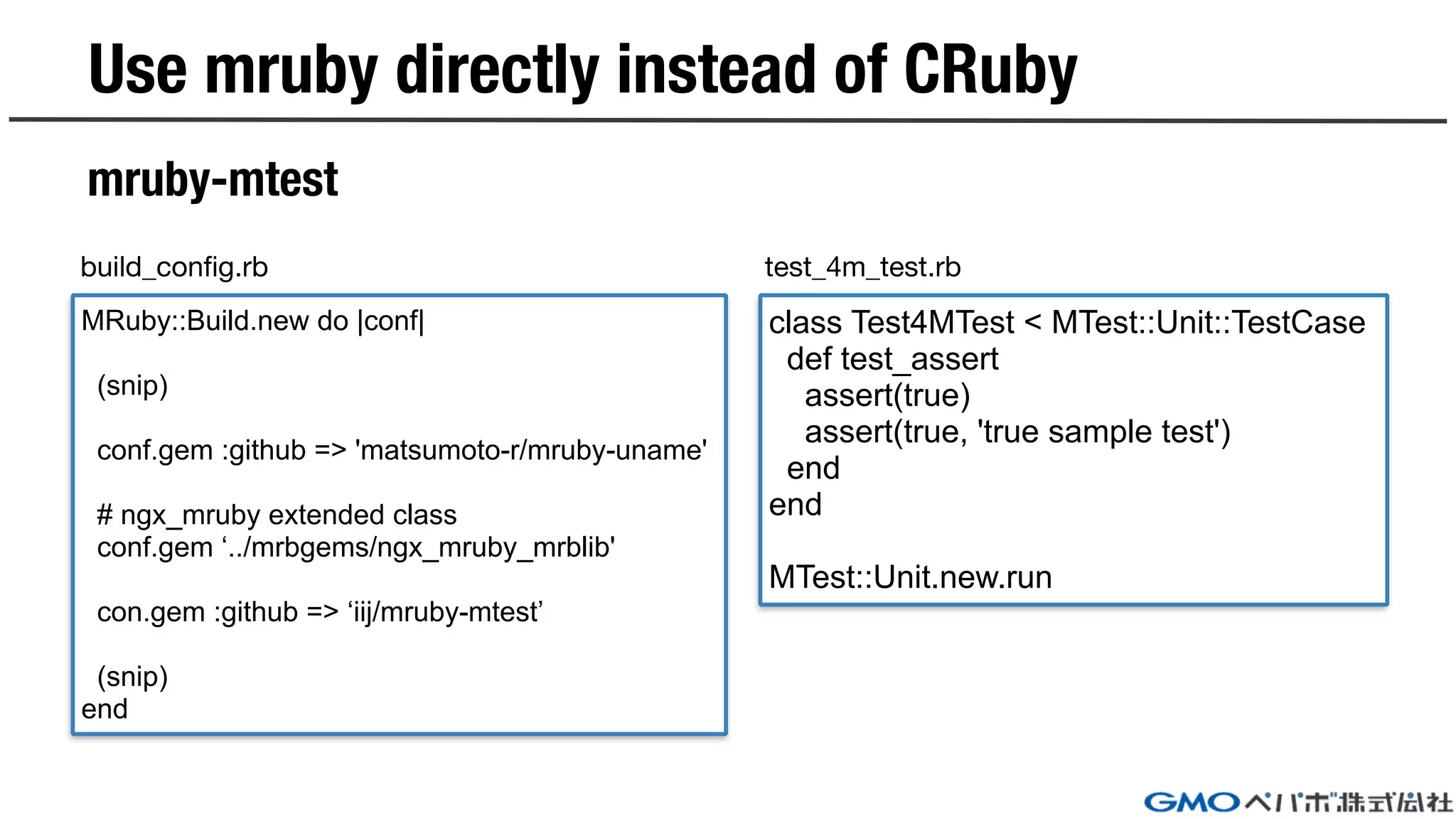 Use mruby directly instead of CRuby
mruby-mtest
class Test4MTest < MTest::Unit::TestCase
def test_assert
assert(true)
assert(true, 'true sample test')
end
end
MTest::Unit.new.run
MRuby::Build.new do |conf|
(snip)
conf.gem :github => 'matsumoto-r/mruby-uname'
# ngx_mruby extended class
conf.gem ‘../mrbgems/ngx_mruby_mrblib'
con.gem :github => ‘iij/mruby-mtest’
(snip)
end
build_config.rb test_4m_test.rb
 