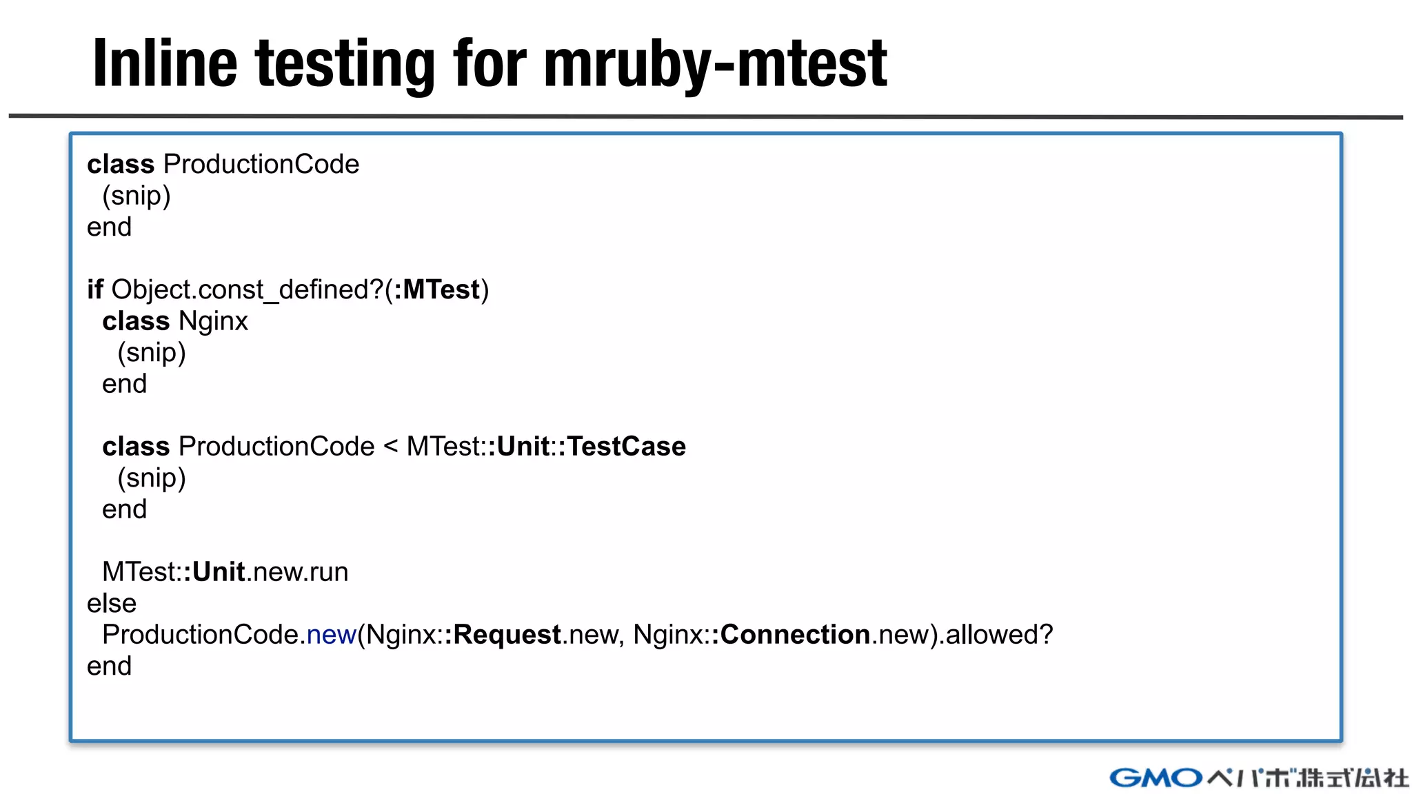 Inline testing for mruby-mtest
class ProductionCode
(snip)
end
if Object.const_defined?(:MTest)
class Nginx
(snip)
end
class ProductionCode < MTest::Unit::TestCase
(snip)
end
MTest::Unit.new.run
else
ProductionCode.new(Nginx::Request.new, Nginx::Connection.new).allowed?
end
 