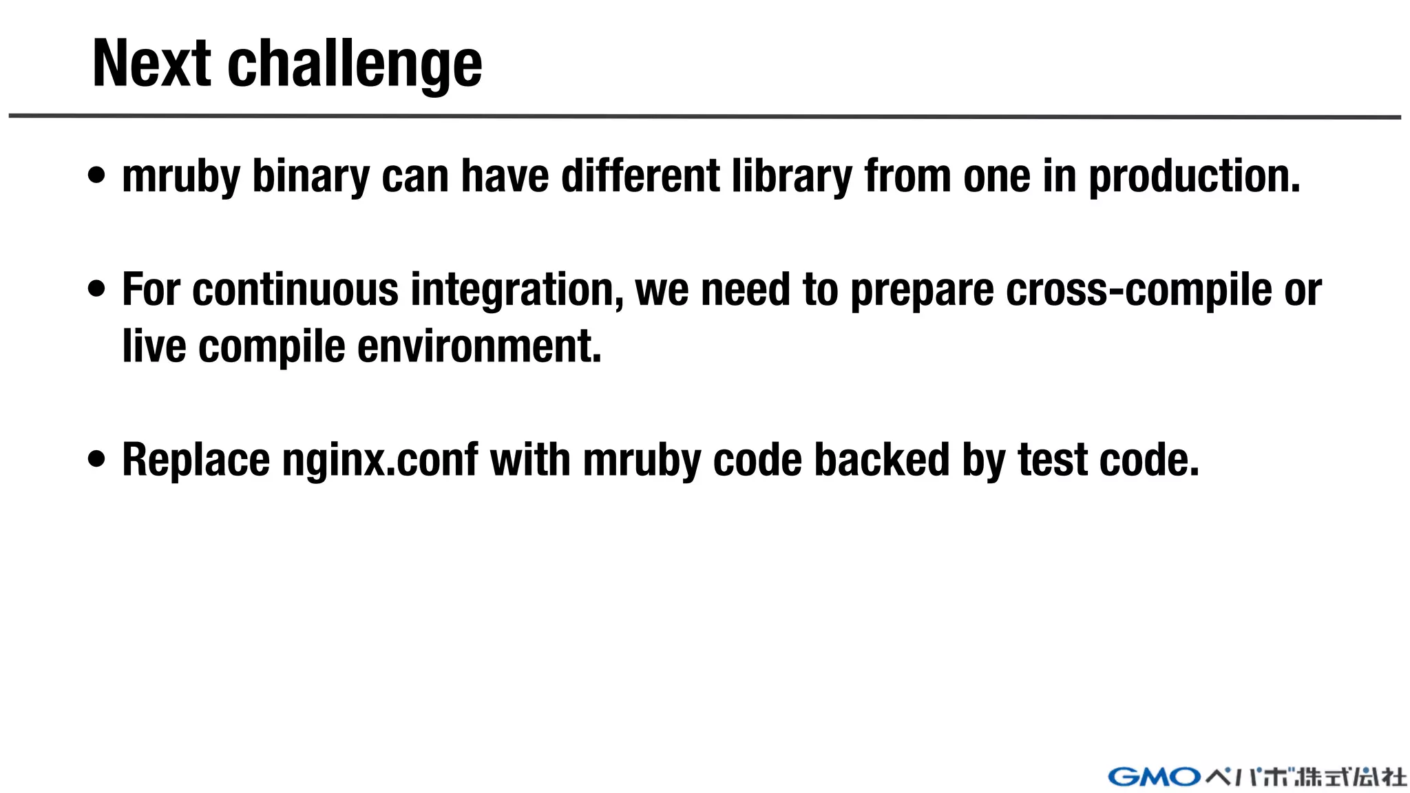 Next challenge
• mruby binary can have different library from one in production.
• For continuous integration, we need to prepare cross-compile or
live compile environment.
• Replace nginx.conf with mruby code backed by test code.
 