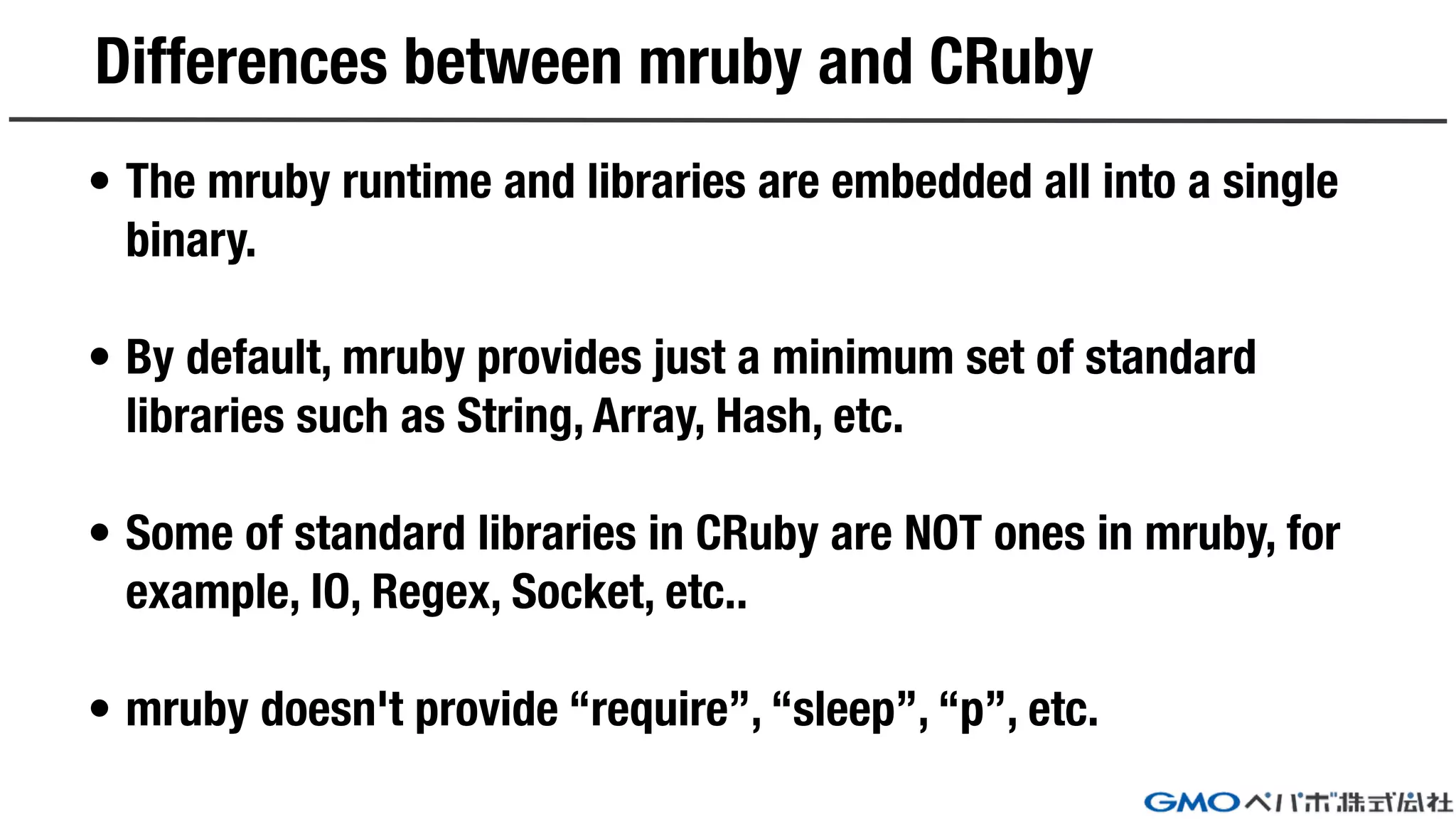 Differences between mruby and CRuby
• The mruby runtime and libraries are embedded all into a single
binary.
• By default, mruby provides just a minimum set of standard
libraries such as String, Array, Hash, etc.
• Some of standard libraries in CRuby are NOT ones in mruby, for
example, IO, Regex, Socket, etc..
• mruby doesn't provide “require”, “sleep”, “p”, etc.
 