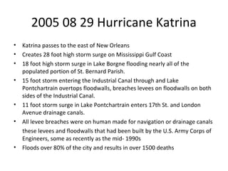 2005 08 29 Hurricane Katrina
• Katrina passes to the east of New Orleans
• Creates 28 foot high storm surge on Mississippi Gulf Coast
• 18 foot high storm surge in Lake Borgne flooding nearly all of the
populated portion of St. Bernard Parish.
• 15 foot storm entering the Industrial Canal through and Lake
Pontchartrain overtops floodwalls, breaches levees on floodwalls on both
sides of the Industrial Canal.
• 11 foot storm surge in Lake Pontchartrain enters 17th St. and London
Avenue drainage canals.
• All levee breaches were on human made for navigation or drainage canals
these levees and floodwalls that had been built by the U.S. Army Corps of
Engineers, some as recently as the mid- 1990s
• Floods over 80% of the city and results in over 1500 deaths
 