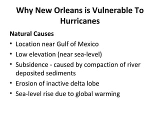 Why New Orleans is Vulnerable To
Hurricanes
Natural Causes
• Location near Gulf of Mexico
• Low elevation (near sea-level)
• Subsidence - caused by compaction of river
deposited sediments
• Erosion of inactive delta lobe
• Sea-level rise due to global warming
 