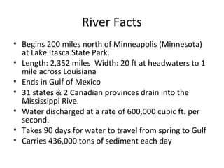 River Facts
• Begins 200 miles north of Minneapolis (Minnesota)
at Lake Itasca State Park.
• Length: 2,352 miles Width: 20 ft at headwaters to 1
mile across Louisiana
• Ends in Gulf of Mexico
• 31 states & 2 Canadian provinces drain into the
Mississippi Rive.
• Water discharged at a rate of 600,000 cubic ft. per
second.
• Takes 90 days for water to travel from spring to Gulf
• Carries 436,000 tons of sediment each day
 