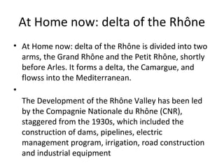 At Home now: delta of the Rhône
• At Home now: delta of the Rhône is divided into two
arms, the Grand Rhône and the Petit Rhône, shortly
before Arles. It forms a delta, the Camargue, and
flowss into the Mediterranean.
•
The Development of the Rhône Valley has been led
by the Compagnie Nationale du Rhône (CNR),
staggered from the 1930s, which included the
construction of dams, pipelines, electric
management program, irrigation, road construction
and industrial equipment
 
