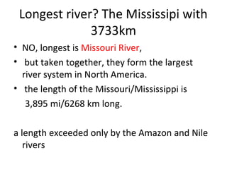 Longest river? The Mississipi with
3733km
• NO, longest is Missouri River,
• but taken together, they form the largest
river system in North America.
• the length of the Missouri/Mississippi is
3,895 mi/6268 km long.
a length exceeded only by the Amazon and Nile
rivers
 