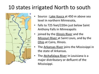 10 states irrigated North to south
• Source : Lake Itasca at 450 m above sea
level in northern Minnesota,
• falls to 725 feet/220m just below Saint
Anthony Falls in Minneapolis
• joined by the Illinois River and the
Missouri River at Saint Louis, and by the
Ohio at Cairo, Illinois.
• The Arkansas River joins the Mississippi in
the state of Arkansas.
• The Atchafalaya River in Louisiana is a
major distributary or defluent of the
Mississippi.
 