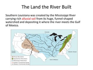 The Land the River Built
Southern Louisiana was created by the Mississippi River
carrying rich alluvial soil from its huge, funnel-shaped
watershed and depositing it where the river meets the Gulf
of Mexico.
 