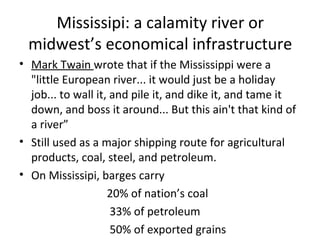 Mississipi: a calamity river or
midwest’s economical infrastructure
• Mark Twain wrote that if the Mississippi were a
"little European river... it would just be a holiday
job... to wall it, and pile it, and dike it, and tame it
down, and boss it around... But this ain't that kind of
a river”
• Still used as a major shipping route for agricultural
products, coal, steel, and petroleum.
• On Mississipi, barges carry
20% of nation’s coal
33% of petroleum
50% of exported grains
 