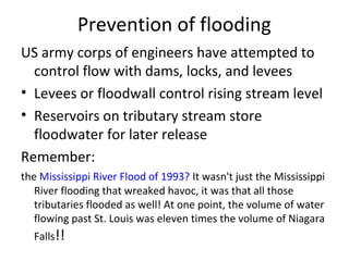 Prevention of flooding
US army corps of engineers have attempted to
control flow with dams, locks, and levees
• Levees or floodwall control rising stream level
• Reservoirs on tributary stream store
floodwater for later release
Remember:
the Mississippi River Flood of 1993? It wasn't just the Mississippi
River flooding that wreaked havoc, it was that all those
tributaries flooded as well! At one point, the volume of water
flowing past St. Louis was eleven times the volume of Niagara
Falls!!
 
