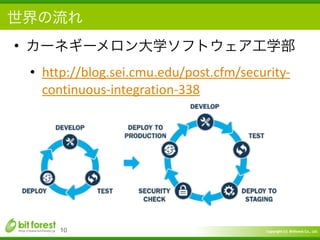 Copyright	
  (c)	
  	
  Bitforest	
  Co.,	
  Ltd.
 
世界の流れ
• カーネギーメロン大学ソフトウェア工学部	
  
• http://blog.sei.cmu.edu/post.cfm/security-­‐
continuous-­‐integration-­‐338
10
 