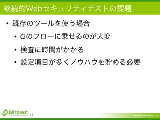 Copyright	
  (c)	
  	
  Bitforest	
  Co.,	
  Ltd.
 
継続的Webセキュリティテストの課題
• 既存のツールを使う場合	
  
• CIのフローに乗せるのが大変	
  
• 検査に時間がかかる	
  
• 設定項目が多くノウハウを貯める必要
12
 