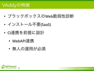 Copyright	
  (c)	
  	
  Bitforest	
  Co.,	
  Ltd.
 
VAddyの特徴
• ブラックボックスのWeb脆弱性診断	
  
• インストール不要(SaaS)	
  
• CI連携を前提に設計	
  
• WebAPI連携	
  
• 無人の運用が必須
16
 