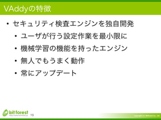 Copyright	
  (c)	
  	
  Bitforest	
  Co.,	
  Ltd.
 
VAddyの特徴
• セキュリティ検査エンジンを独自開発	
  
• ユーザが行う設定作業を最小限に	
  
• 機械学習の機能を持ったエンジン	
  
• 無人でもうまく動作	
  
• 常にアップデート
19
 