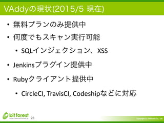 Copyright	
  (c)	
  	
  Bitforest	
  Co.,	
  Ltd.
 
VAddyの現状(2015/5 現在)
• 無料プランのみ提供中	
  
• 何度でもスキャン実行可能	
  
• SQLインジェクション、XSS	
  
• Jenkinsプラグイン提供中	
  
• Rubyクライアント提供中	
  
• CircleCI,	
  TravisCI,	
  Codeshipなどに対応
23
 