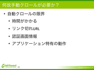 Copyright	
  (c)	
  	
  Bitforest	
  Co.,	
  Ltd.
 
何故手動クロールが必要か？
• 自動クロールの限界	
  
• 時間がかかる	
  
• リンク切れURL	
  
• 認証画面情報	
  
• アプリケーション特有の動作
29
 