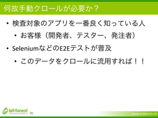 Copyright	
  (c)	
  	
  Bitforest	
  Co.,	
  Ltd.
 
• 検査対象のアプリを一番良く知っている人	
  
• お客様（開発者、テスター、発注者）	
  
• SeleniumなどのE2Eテストが普及	
  
• このデータをクロールに流用すれば！！
30
何故手動クロールが必要か？
 