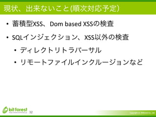 Copyright	
  (c)	
  	
  Bitforest	
  Co.,	
  Ltd.
 
現状、出来ないこと(順次対応予定）
• 蓄積型XSS、Dom	
  based	
  XSSの検査	
  
• SQLインジェクション、XSS以外の検査	
  
• ディレクトリトラバーサル	
  
• リモートファイルインクルージョンなど
32
 