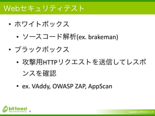 Copyright	
  (c)	
  	
  Bitforest	
  Co.,	
  Ltd.
 
Webセキュリティテスト
• ホワイトボックス	
  
• ソースコード解析(ex.	
  brakeman)	
  
• ブラックボックス	
  
• 攻撃用HTTPリクエストを送信してレスポ
ンスを確認	
  
• ex.	
  VAddy,	
  OWASP	
  ZAP,	
  AppScan
4
 