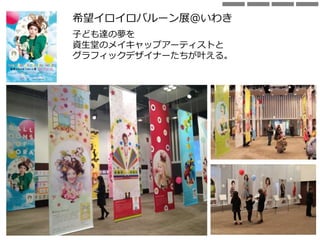 希望イロイロバルーン展＠いわき
子ども達の夢を
資生堂のメイキャップアーティストと
グラフィックデザイナーたちが叶える。
 