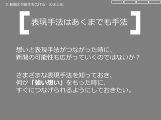 想いと表現手法がつながった時に、
新聞の可能性も広がっていくのではないか？
さまざまな表現手法を知っておき、
何か「強い想い」をもった時に、
すぐにつなげられるようにしておきたい。
表現手法はあくまでも手法
３.新聞の可能性を広げる のまとめ
 