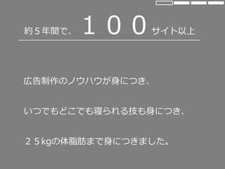 約５年間で、１００サイト以上
広告制作のノウハウが身につき、
いつでもどこでも寝られる技も身につき、
２５kgの体脂肪まで身につきました。
 