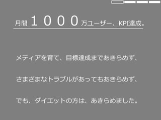 月間１０００万ユーザー、KPI達成。
メディアを育て、目標達成まであきらめず、
さまざまなトラブルがあってもあきらめず、
でも、ダイエットの方は、あきらめました。
 