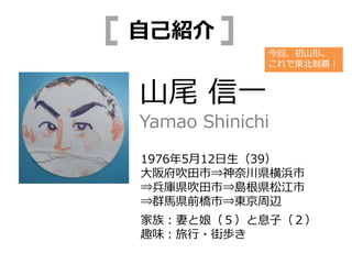 山尾 信一
Yamao Shinichi
自己紹介
1976年5月12日生（39）
大阪府吹田市⇒神奈川県横浜市
⇒兵庫県吹田市⇒島根県松江市
⇒群馬県前橋市⇒東京周辺
家族：妻と娘（５）と息子（２）
趣味：旅行・街歩き
今回、初山形。
これで東北制覇！
 